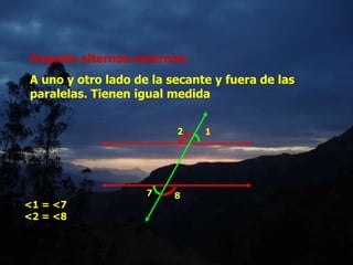 Ángulos alternos externos:
A uno y otro lado de la secante y fuera de las
paralelas. Tienen igual medida
1
2
7 8
<1 = <7
<2 = <8
 