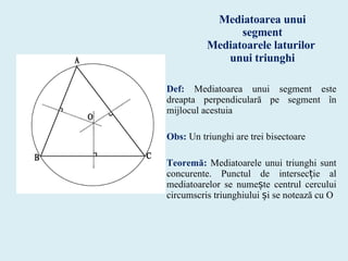 Mediatoarea unui segment Mediatoarele laturilor  unui triunghi Def:  Mediatoarea unui segment este dreapta perpendiculară pe segment în mijlocul acestuia Obs:  Un triunghi are trei bisectoare Teoremă:  Mediatoarele unui triunghi sunt concurente. Punctul de intersecție al mediatoarelor se numește centrul cercului circumscris triunghiului și se notează cu O 