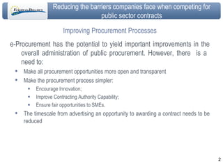 Improving Procurement Processes e-Procurement has the potential to yield important improvements in the overall administration of public procurement. However, there  is a  need to: Make all procurement opportunities more open and transparent Make the procurement process simpler: Encourage Innovation; Improve Contracting Authority Capability; Ensure fair opportunities to SMEs. The timescale from advertising an opportunity to awarding a contract needs to be reduced 