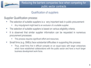 Qualification of suppliers Supplier Qualification process: The selection of suitable suppliers is a  very important task in public procurement: Any misjudgment might lead to an exclusion of a suitable supplier. The selection of suitable suppliers is based on various eligibility criteria; It is observed that similar supplier information can be requested in numerous procurement processes: This process requires significant effort and resources; Small firms (e.g. SMEs) face substantial difficulties in supporting this process: Thus, small firms find it difficult compete on an equal basis with larger enterprises which have established collaborations with the public sector and have a much larger business development work force. 