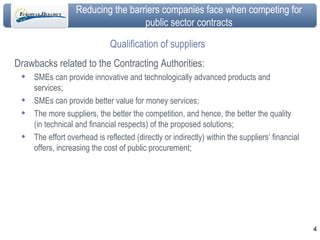 Qualification of suppliers Drawbacks related to the Contracting Authorities: SMEs can provide innovative and technologically advanced products and services; SMEs can provide better value for money services; The more suppliers, the better the competition, and hence, the better the quality (in technical and financial respects) of the proposed solutions; The effort overhead is reflected (directly or indirectly) within the suppliers’ financial offers, increasing the cost of public procurement; 