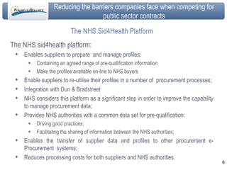 The NHS Sid4Health Platform The NHS sid4health platform: Enables suppliers to prepare  and manage profiles: Containing an agreed range of pre-qualification information Make the profiles available on-line to NHS buyers Enable suppliers to re-utilise their profiles in a number of  procurement processes; Integration with Dun & Bradstreet NHS considers this platform as a significant step in order to improve the capability to manage procurement data; Provides NHS authorities with a common data set for pre-qualification: Driving good practices; Facilitating the sharing of information between the NHS authorities; Enables the transfer of supplier data and profiles to other procurement e-Procurement  systems;  Reduces processing costs for both suppliers and NHS authorities. 