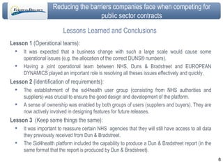 Lessons Learned and Conclusions Lesson 1  ( Operational teams):  It was expected that a business change with such a large scale would cause some operational issues (e.g. the allocation of the correct DUNS® numbers).  Having a joint operational team between NHS, Duns & Bradstreet and EUROPEAN DYNAMICS played an important role is resolving all theses issues effectively and quickly.  Lesson 2  (Identification of requirements): The establishment of the sid4health user group (consisting from NHS authorities and suppliers) was crucial to ensure the good design and development of the platform.  A sense of ownership was enabled by both groups of users (suppliers and buyers). They are now actively involved in designing features for future releases. Lesson 3   (Keep some things the same):  It was important to reassure certain NHS  agencies that they will still have access to all data they previously received from Dun & Bradstreet. The Sid4health platform included the capability to produce a Dun & Bradstreet report (in the same format that the report is produced by Dun & Bradstreet).  