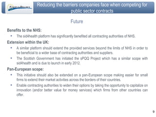 Future Benefits to the NHS: The sid4health platform has significantly benefited all contracting authorities of NHS.  Extension within the UK: A similar platform should extend the provided services beyond the limits of NHS in order to be beneficial to a wider base of contracting authorities and suppliers. The Scottish Government has initiated the sPQQ Project which has a similar scope with sid4health and is due to launch in early 2012. Pan-European scope: This initiative should also be extended on a pan-European scope making easier for small firms to extend their market activities across the borders of their countries.  Enable contracting authorities to widen their options by taking the opportunity to capitalize on innovation (and/or better value for money services) which firms from other countries can offer. 