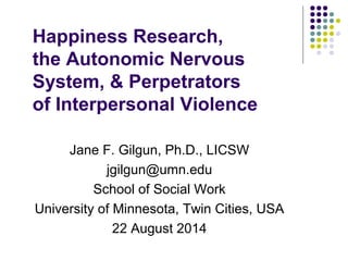 Happiness Research, 
the Autonomic Nervous 
System, & Perpetrators 
of Interpersonal Violence 
Jane F. Gilgun, Ph.D., LICSW 
jgilgun@umn.edu 
School of Social Work 
University of Minnesota, Twin Cities, USA 
22 August 2014 
 