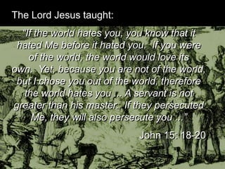 The Lord Jesus taught:
“If the world hates you, you know
that it hated Me before it hated
you. If you were of the world, the
world would love its own. Yet,
because you are not of the world,
but I chose you out of the world,
therefore the world hates you ... A
servant is not greater than his
master. If they persecuted Me, they
will also persecute you ...”
John 15: 18-20
 