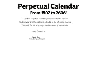 To use this perpetual calendar, please refer to the Indexes.
Find the year and the matching calendar in the left-most column.
Then look for the matching calendar behind. (There are 14)
Have fun with it.
Kevin Koo
Kuala Lumpur, Malaysia.
Perpetual Calendar
From 1807 to 2606!
 