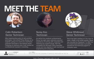 YOU ARE LOOKING AT
Perpetual ITPRESENTER
TODAY TOPIS IS
WELCOME TO THE LEADING IT SERVICES PROVIDER IN THE UK
WE ARE CURRENTLY HERE
3 of 7
MEETTHE TEAM
After experimenting early on with primitive
switchgear, Colin joined Pitney Bowes as an
engineer, going on to work as a mainframe
computer technician in the banking sector.
Following an interlude when Colin worked as
a professional musician in recording…
Colin Robertson
Senior Technician
As well as her academic achievements,
Nuray has eight years extensive practical
experience of working with computers and
resolving any support issues. She has
completed the Microsoft Office Specialist
course and has degrees in both mechanical
engineering and computing.
Nuray Koc
Technician
Steve has been working in IT for over 15
years, chiefly in the travel industry. Steve
was recruited by Perpetual IT in 2007 for
his broad broad skill base in providing
operational and technical support to
computer users.
Steve Whitbread
Senior Technician
 