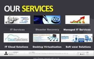YOU ARE LOOKING AT
Perpetual ITPRESENTER
TODAY TOPIS IS
WELCOME TO THE LEADING IT SERVICES PROVIDER IN THE UK
WE ARE CURRENTLY HERE
4 of 7
OUR SERVICES
IT Services Disaster Recovery Managed IT Services
IT Cloud Solutions Desktop Virtualisation Soft wear Solutions
 