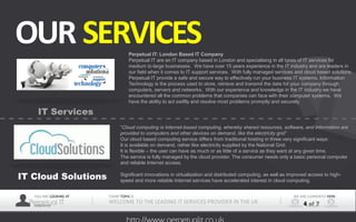 YOU ARE LOOKING AT
Perpetual ITPRESENTER
TODAY TOPIS IS
WELCOME TO THE LEADING IT SERVICES PROVIDER IN THE UK
WE ARE CURRENTLY HERE
4 of 7
OUR SERVICES
IT Services
IT Cloud Solutions
Perpetual IT: London Based IT Company
Perpetual IT are an IT company based in London and specialising in all types of IT services for
medium to large businesses. We have over 15 years experience in the IT industry and are leaders in
our field when it comes to IT support services. With fully managed services and cloud based solutions
Perpetual IT provide a safe and secure way to effectively run your business IT systems. Information
Technology is the process used to store, retrieve and transmit the data for your company through
computers, servers and networks. With our experience and knowledge in the IT industry we have
encountered all the common problems that companies can face with their computer systems. We
have the ability to act swiftly and resolve most problems promptly and securely.
“Cloud computing is Internet-based computing, whereby shared resources, software, and information are
provided to computers and other devices on demand, like the electricity grid”
Our cloud based computing service differs from traditional hosting in three very significant ways:
It is available on demand, rather like electricity supplied by the National Grid.
It is flexible – the user can have as much or as little of a service as they want at any given time.
The service is fully managed by the cloud provider. The consumer needs only a basic personal computer
and reliable Internet access.
Significant innovations in virtualization and distributed computing, as well as improved access to high-
speed and more reliable Internet services have accelerated interest in cloud computing.
 