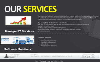 YOU ARE LOOKING AT
Perpetual ITPRESENTER
TODAY TOPIS IS
WELCOME TO THE LEADING IT SERVICES PROVIDER IN THE UK
WE ARE CURRENTLY HERE
4 of 7
OUR SERVICES
Managed IT Services
Soft wear Solutions
Our responsive helpdesk, accessed via a telephone support helpline, offers a single point of contact 
for our friendly and experienced IT hardware and software support engineers. We are Microsoft 
Certified Partners, Networking Solutions and Small Business Specialists.
Day-to-day Help Desk activities can include:
new user account set-ups and old user account administration, ie-setting passwords
logging in locked out users
resolving minor printing and networking issues
identifying possible hardware failure and liaising with warranty suppliers
(where appropriate)
Software Solutions
• Manage your passwords
• Document management
• Office 2010
• SME Enterprise Solutions
 