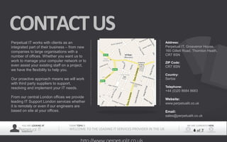 YOU ARE LOOKING AT
Perpetual ITPRESENTER
TODAY TOPIS IS
WELCOME TO THE LEADING IT SERVICES PROVIDER IN THE UK
WE ARE CURRENTLY HERE
6 of 7
CONTACTUS
Perpetual IT works with clients as an 
integrated part of their business – from new 
companies to large organisations with a 
number of offices. Whether you want us to 
work to manage your computer network or to 
even assist your existing staff on a project, 
we have the flexibility to help you.
Our proactive approach means we will work 
with third party suppliers to support, 
resolving and implement your IT needs.
From our central London offices we provide 
leading IT Support London services whether 
it is remotely or even if our engineers are 
based on site at your offices.
Address:
Perpetual IT, Grosvenor House, 
160 Gillett Road, Thornton Heath, 
CR7 8SN 
ZIP Code:
CR7 8SN
Country:
Serbia
Telephone:
+44 (0)20 8684 8683
Website:
www.perpetualit.co.uk
Email:
sales@perpetualit.co.uk
 