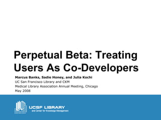 Perpetual Beta: Treating Users As Co-Developers Marcus Banks, Sadie Honey, and Julia Kochi UC San Francisco Library and CKM  Medical Library Association Annual Meeting, Chicago May 2008 