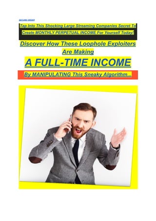 SECURE ORDER
Tap Into This Shocking Large Streaming Companies Secret To
Create MONTHLY PERPETUAL INCOME For Yourself Today!
Discover How These Loophole Exploiters
Are Making
A FULL-TIME INCOME
By MANIPULATING This Sneaky Algorithm...
 