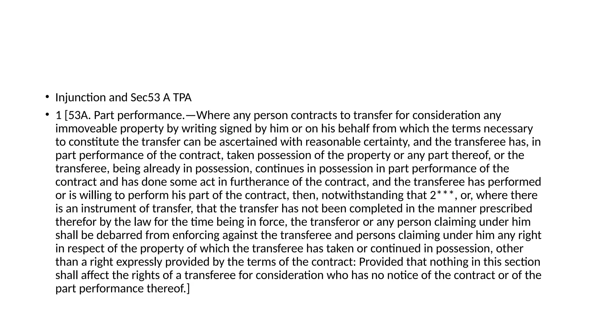 • Injunction and Sec53 A TPA
• 1 [53A. Part performance.—Where any person contracts to transfer for consideration any
immoveable property by writing signed by him or on his behalf from which the terms necessary
to constitute the transfer can be ascertained with reasonable certainty, and the transferee has, in
part performance of the contract, taken possession of the property or any part thereof, or the
transferee, being already in possession, continues in possession in part performance of the
contract and has done some act in furtherance of the contract, and the transferee has performed
or is willing to perform his part of the contract, then, notwithstanding that 2***, or, where there
is an instrument of transfer, that the transfer has not been completed in the manner prescribed
therefor by the law for the time being in force, the transferor or any person claiming under him
shall be debarred from enforcing against the transferee and persons claiming under him any right
in respect of the property of which the transferee has taken or continued in possession, other
than a right expressly provided by the terms of the contract: Provided that nothing in this section
shall affect the rights of a transferee for consideration who has no notice of the contract or of the
part performance thereof.]
 