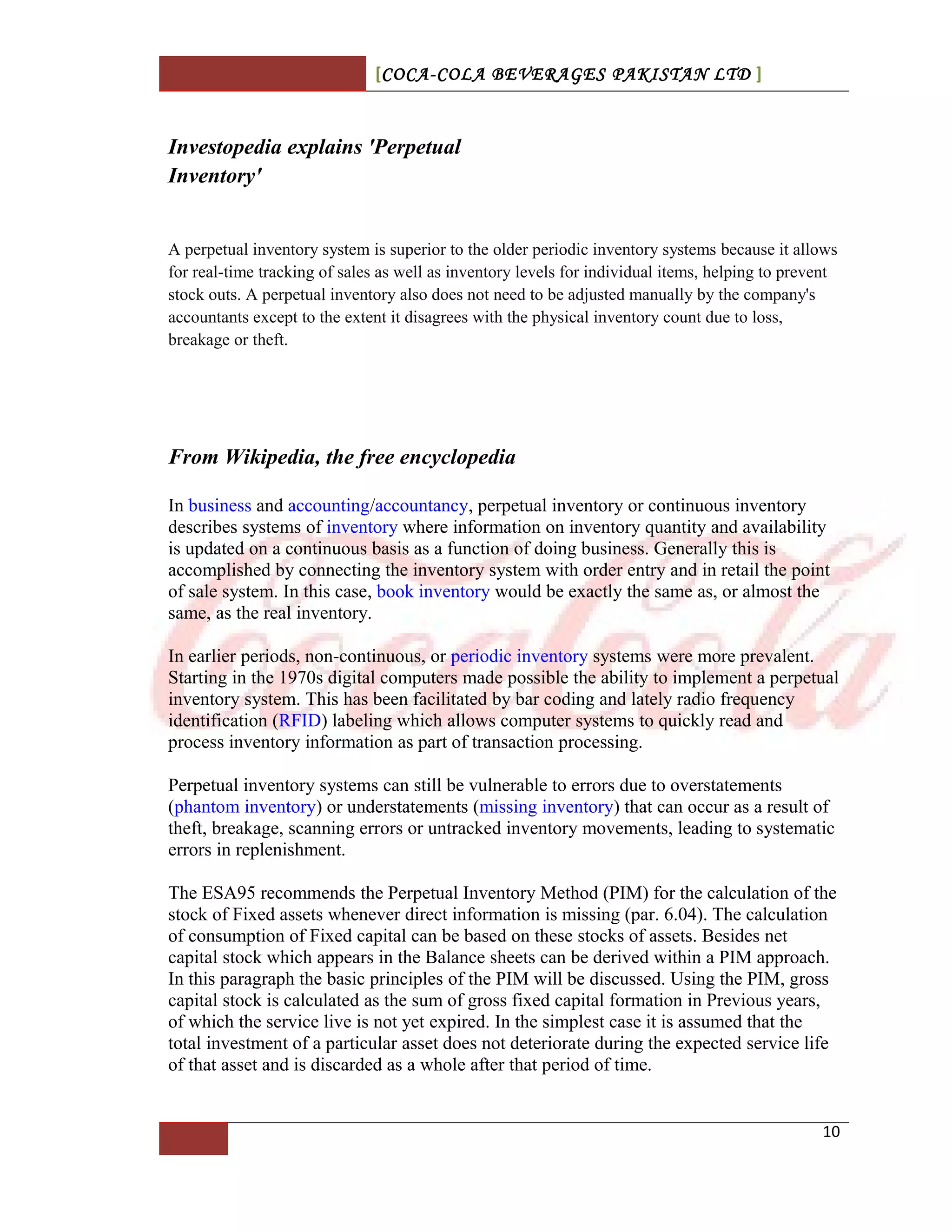 [COCA-COLA BEVERAGES PAKISTAN LTD ]
Investopedia explains 'Perpetual
Inventory'
A perpetual inventory system is superior to the older periodic inventory systems because it allows
for real-time tracking of sales as well as inventory levels for individual items, helping to prevent
stock outs. A perpetual inventory also does not need to be adjusted manually by the company's
accountants except to the extent it disagrees with the physical inventory count due to loss,
breakage or theft.
From Wikipedia, the free encyclopedia
In business and accounting/accountancy, perpetual inventory or continuous inventory
describes systems of inventory where information on inventory quantity and availability
is updated on a continuous basis as a function of doing business. Generally this is
accomplished by connecting the inventory system with order entry and in retail the point
of sale system. In this case, book inventory would be exactly the same as, or almost the
same, as the real inventory.
In earlier periods, non-continuous, or periodic inventory systems were more prevalent.
Starting in the 1970s digital computers made possible the ability to implement a perpetual
inventory system. This has been facilitated by bar coding and lately radio frequency
identification (RFID) labeling which allows computer systems to quickly read and
process inventory information as part of transaction processing.
Perpetual inventory systems can still be vulnerable to errors due to overstatements
(phantom inventory) or understatements (missing inventory) that can occur as a result of
theft, breakage, scanning errors or untracked inventory movements, leading to systematic
errors in replenishment.
The ESA95 recommends the Perpetual Inventory Method (PIM) for the calculation of the
stock of Fixed assets whenever direct information is missing (par. 6.04). The calculation
of consumption of Fixed capital can be based on these stocks of assets. Besides net
capital stock which appears in the Balance sheets can be derived within a PIM approach.
In this paragraph the basic principles of the PIM will be discussed. Using the PIM, gross
capital stock is calculated as the sum of gross fixed capital formation in Previous years,
of which the service live is not yet expired. In the simplest case it is assumed that the
total investment of a particular asset does not deteriorate during the expected service life
of that asset and is discarded as a whole after that period of time.
10
 