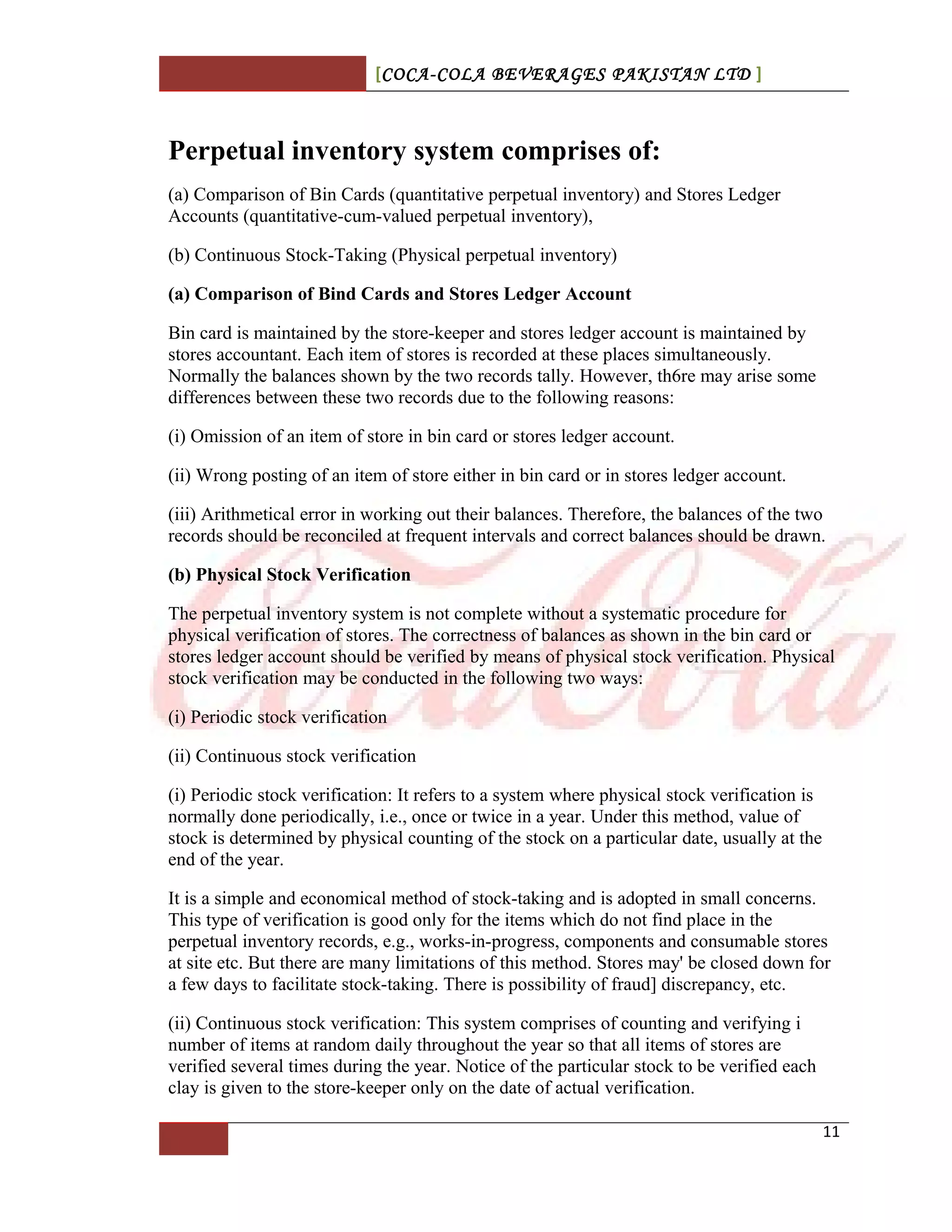 [COCA-COLA BEVERAGES PAKISTAN LTD ]
Perpetual inventory system comprises of:
(a) Comparison of Bin Cards (quantitative perpetual inventory) and Stores Ledger
Accounts (quantitative-cum-valued perpetual inventory),
(b) Continuous Stock-Taking (Physical perpetual inventory)
(a) Comparison of Bind Cards and Stores Ledger Account
Bin card is maintained by the store-keeper and stores ledger account is maintained by
stores accountant. Each item of stores is recorded at these places simultaneously.
Normally the balances shown by the two records tally. However, th6re may arise some
differences between these two records due to the following reasons:
(i) Omission of an item of store in bin card or stores ledger account.
(ii) Wrong posting of an item of store either in bin card or in stores ledger account.
(iii) Arithmetical error in working out their balances. Therefore, the balances of the two
records should be reconciled at frequent intervals and correct balances should be drawn.
(b) Physical Stock Verification
The perpetual inventory system is not complete without a systematic procedure for
physical verification of stores. The correctness of balances as shown in the bin card or
stores ledger account should be verified by means of physical stock verification. Physical
stock verification may be conducted in the following two ways:
(i) Periodic stock verification
(ii) Continuous stock verification
(i) Periodic stock verification: It refers to a system where physical stock verification is
normally done periodically, i.e., once or twice in a year. Under this method, value of
stock is determined by physical counting of the stock on a particular date, usually at the
end of the year.
It is a simple and economical method of stock-taking and is adopted in small concerns.
This type of verification is good only for the items which do not find place in the
perpetual inventory records, e.g., works-in-progress, components and consumable stores
at site etc. But there are many limitations of this method. Stores may' be closed down for
a few days to facilitate stock-taking. There is possibility of fraud] discrepancy, etc.
(ii) Continuous stock verification: This system comprises of counting and verifying i
number of items at random daily throughout the year so that all items of stores are
verified several times during the year. Notice of the particular stock to be verified each
clay is given to the store-keeper only on the date of actual verification.
11
 