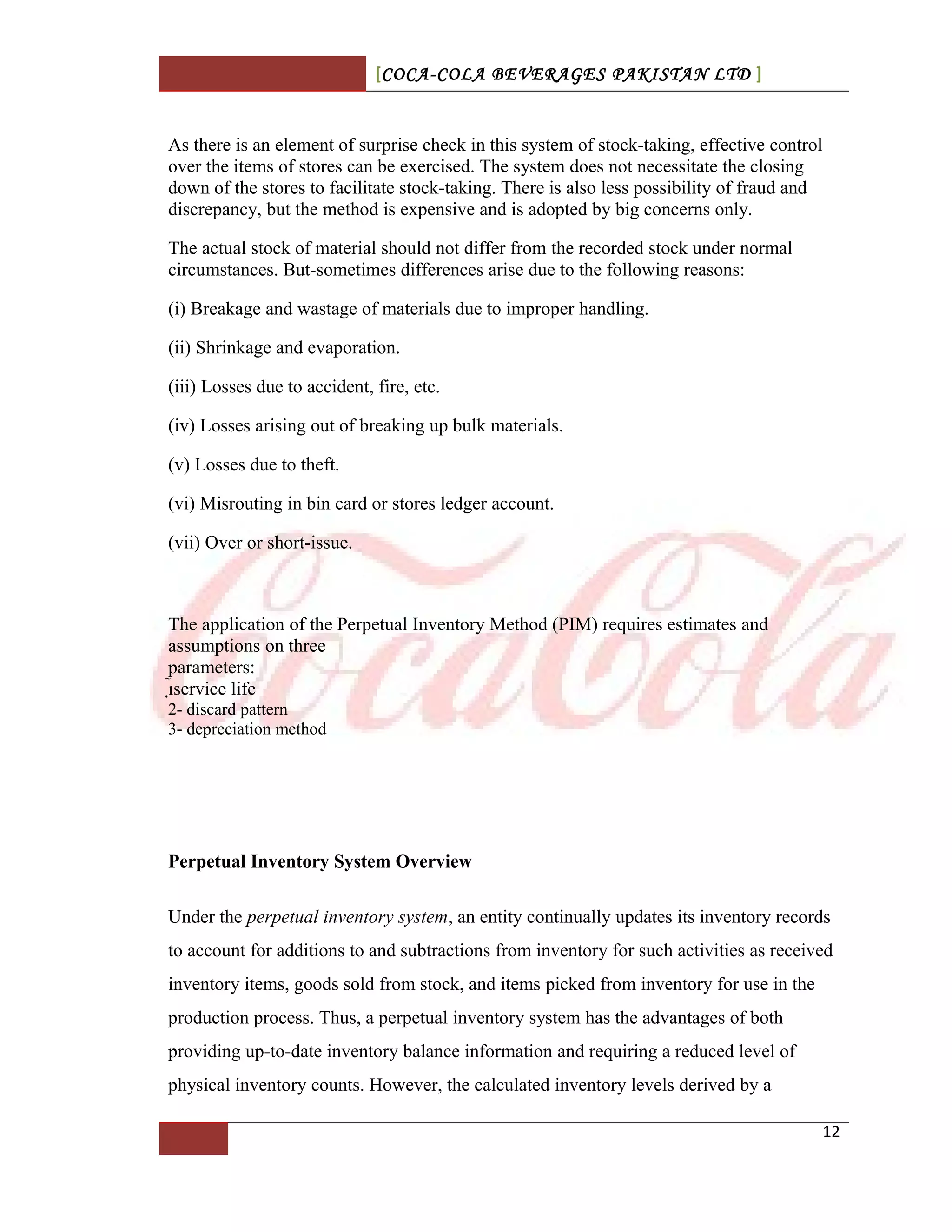 [COCA-COLA BEVERAGES PAKISTAN LTD ]
As there is an element of surprise check in this system of stock-taking, effective control
over the items of stores can be exercised. The system does not necessitate the closing
down of the stores to facilitate stock-taking. There is also less possibility of fraud and
discrepancy, but the method is expensive and is adopted by big concerns only.
The actual stock of material should not differ from the recorded stock under normal
circumstances. But-sometimes differences arise due to the following reasons:
(i) Breakage and wastage of materials due to improper handling.
(ii) Shrinkage and evaporation.
(iii) Losses due to accident, fire, etc.
(iv) Losses arising out of breaking up bulk materials.
(v) Losses due to theft.
(vi) Misrouting in bin card or stores ledger account.
(vii) Over or short-issue.
The application of the Perpetual Inventory Method (PIM) requires estimates and
assumptions on three
parameters:
service life
2- discard pattern
3- depreciation method
Perpetual Inventory System Overview
Under the perpetual inventory system, an entity continually updates its inventory records
to account for additions to and subtractions from inventory for such activities as received
inventory items, goods sold from stock, and items picked from inventory for use in the
production process. Thus, a perpetual inventory system has the advantages of both
providing up-to-date inventory balance information and requiring a reduced level of
physical inventory counts. However, the calculated inventory levels derived by a
12
 
