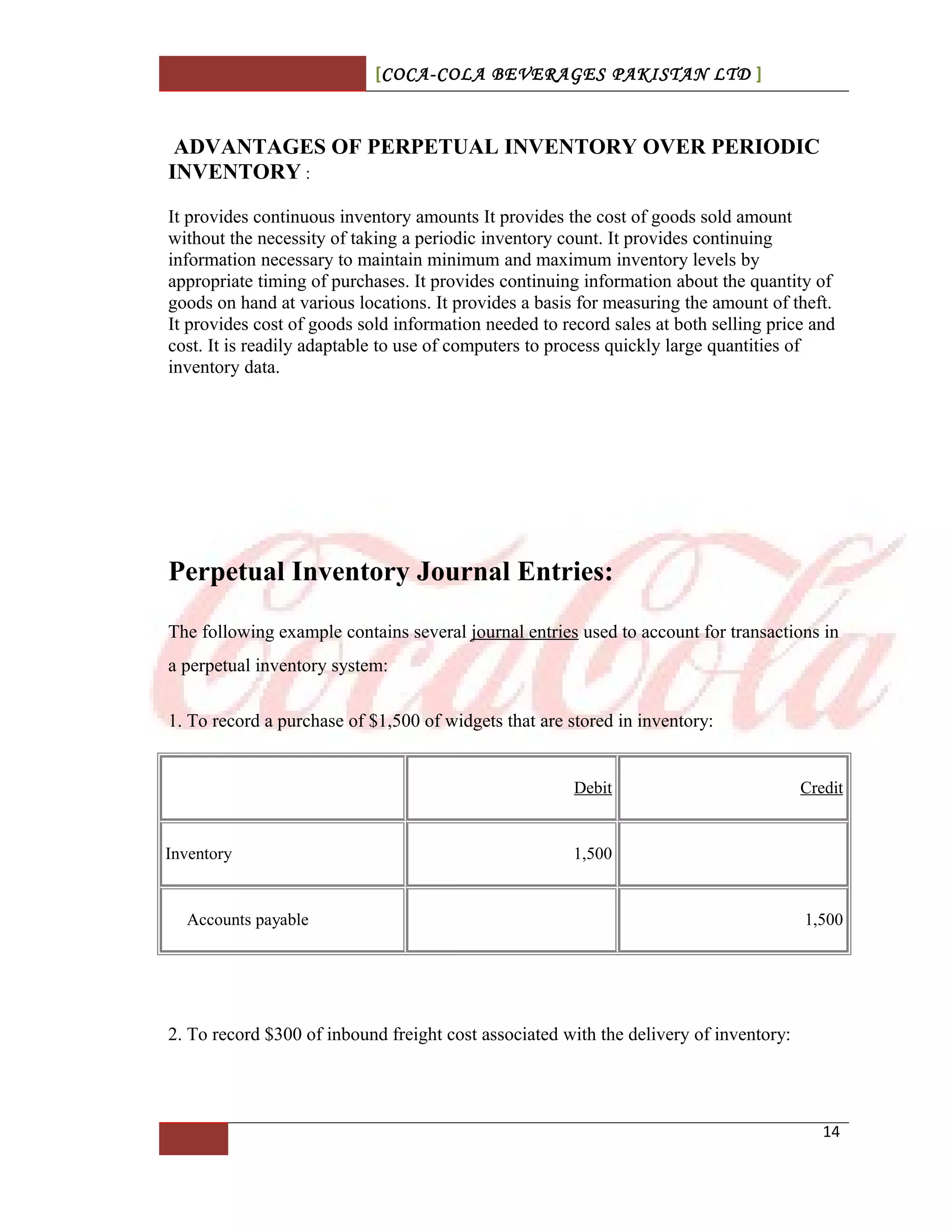 [COCA-COLA BEVERAGES PAKISTAN LTD ]
ADVANTAGES OF PERPETUAL INVENTORY OVER PERIODIC
INVENTORY :
It provides continuous inventory amounts It provides the cost of goods sold amount
without the necessity of taking a periodic inventory count. It provides continuing
information necessary to maintain minimum and maximum inventory levels by
appropriate timing of purchases. It provides continuing information about the quantity of
goods on hand at various locations. It provides a basis for measuring the amount of theft.
It provides cost of goods sold information needed to record sales at both selling price and
cost. It is readily adaptable to use of computers to process quickly large quantities of
inventory data.
Perpetual Inventory Journal Entries:
The following example contains several journal entries used to account for transactions in
a perpetual inventory system:
1. To record a purchase of $1,500 of widgets that are stored in inventory:
Debit Credit
Inventory 1,500
Accounts payable 1,500
2. To record $300 of inbound freight cost associated with the delivery of inventory:
14
 