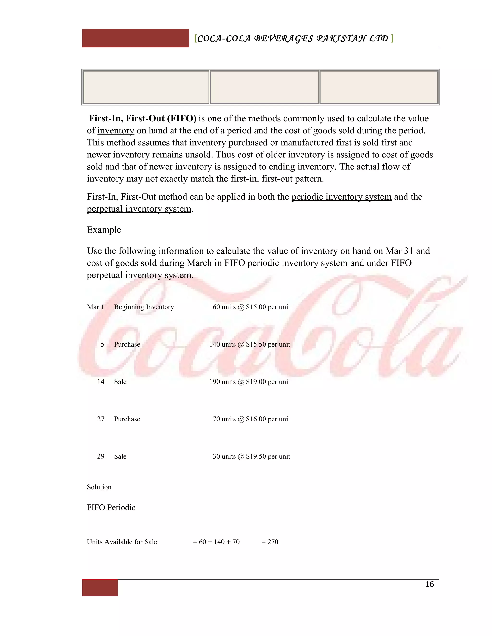 [COCA-COLA BEVERAGES PAKISTAN LTD ]
First-In, First-Out (FIFO) is one of the methods commonly used to calculate the value
of inventory on hand at the end of a period and the cost of goods sold during the period.
This method assumes that inventory purchased or manufactured first is sold first and
newer inventory remains unsold. Thus cost of older inventory is assigned to cost of goods
sold and that of newer inventory is assigned to ending inventory. The actual flow of
inventory may not exactly match the first-in, first-out pattern.
First-In, First-Out method can be applied in both the periodic inventory system and the
perpetual inventory system.
Example
Use the following information to calculate the value of inventory on hand on Mar 31 and
cost of goods sold during March in FIFO periodic inventory system and under FIFO
perpetual inventory system.
Mar 1 Beginning Inventory 60 units @ $15.00 per unit
5 Purchase 140 units @ $15.50 per unit
14 Sale 190 units @ $19.00 per unit
27 Purchase 70 units @ $16.00 per unit
29 Sale 30 units @ $19.50 per unit
Solution
FIFO Periodic
Units Available for Sale = 60 + 140 + 70 = 270
16
 