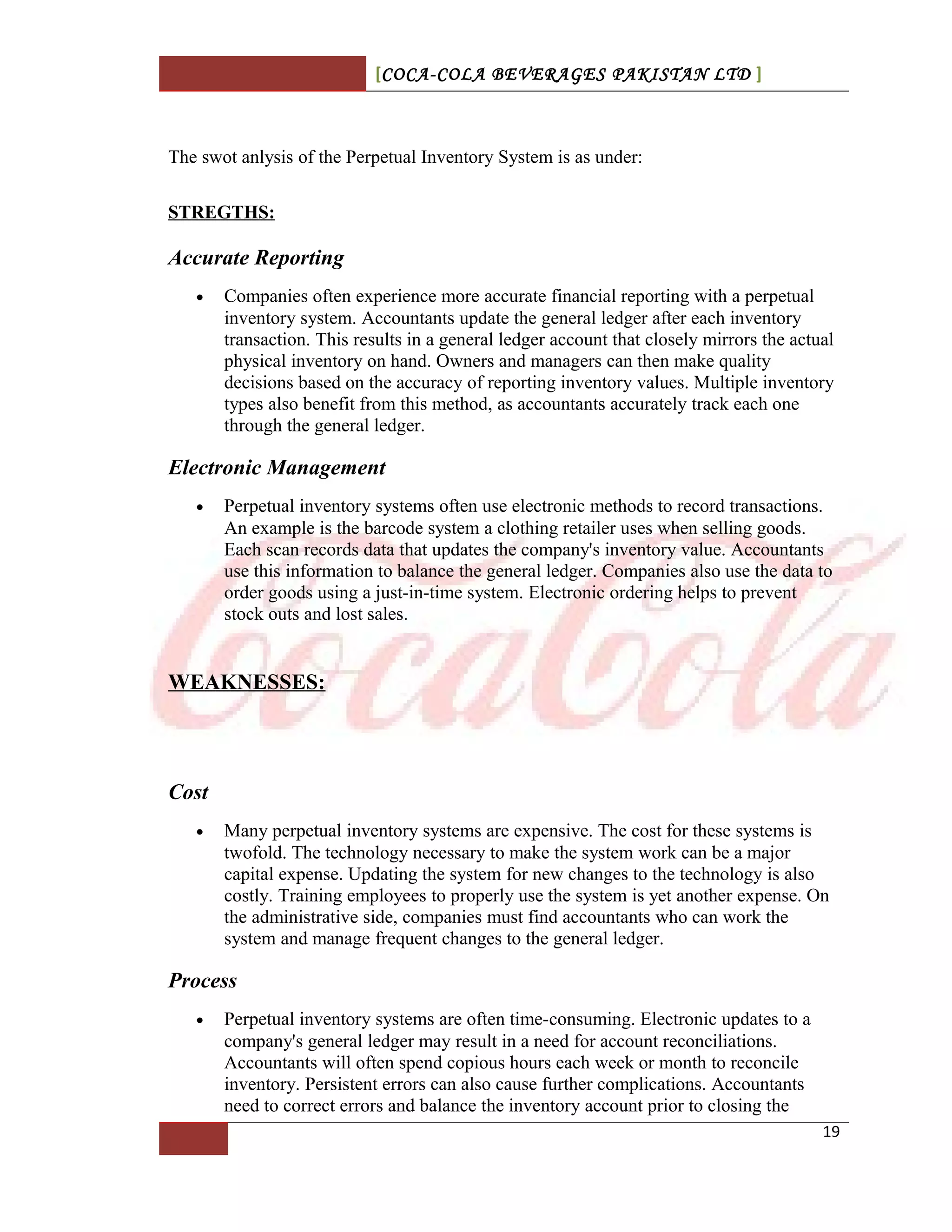 [COCA-COLA BEVERAGES PAKISTAN LTD ]
The swot anlysis of the Perpetual Inventory System is as under:
STREGTHS:
Accurate Reporting
• Companies often experience more accurate financial reporting with a perpetual
inventory system. Accountants update the general ledger after each inventory
transaction. This results in a general ledger account that closely mirrors the actual
physical inventory on hand. Owners and managers can then make quality
decisions based on the accuracy of reporting inventory values. Multiple inventory
types also benefit from this method, as accountants accurately track each one
through the general ledger.
Electronic Management
• Perpetual inventory systems often use electronic methods to record transactions.
An example is the barcode system a clothing retailer uses when selling goods.
Each scan records data that updates the company's inventory value. Accountants
use this information to balance the general ledger. Companies also use the data to
order goods using a just-in-time system. Electronic ordering helps to prevent
stock outs and lost sales.
WEAKNESSES:
Cost
• Many perpetual inventory systems are expensive. The cost for these systems is
twofold. The technology necessary to make the system work can be a major
capital expense. Updating the system for new changes to the technology is also
costly. Training employees to properly use the system is yet another expense. On
the administrative side, companies must find accountants who can work the
system and manage frequent changes to the general ledger.
Process
• Perpetual inventory systems are often time-consuming. Electronic updates to a
company's general ledger may result in a need for account reconciliations.
Accountants will often spend copious hours each week or month to reconcile
inventory. Persistent errors can also cause further complications. Accountants
need to correct errors and balance the inventory account prior to closing the
19
 