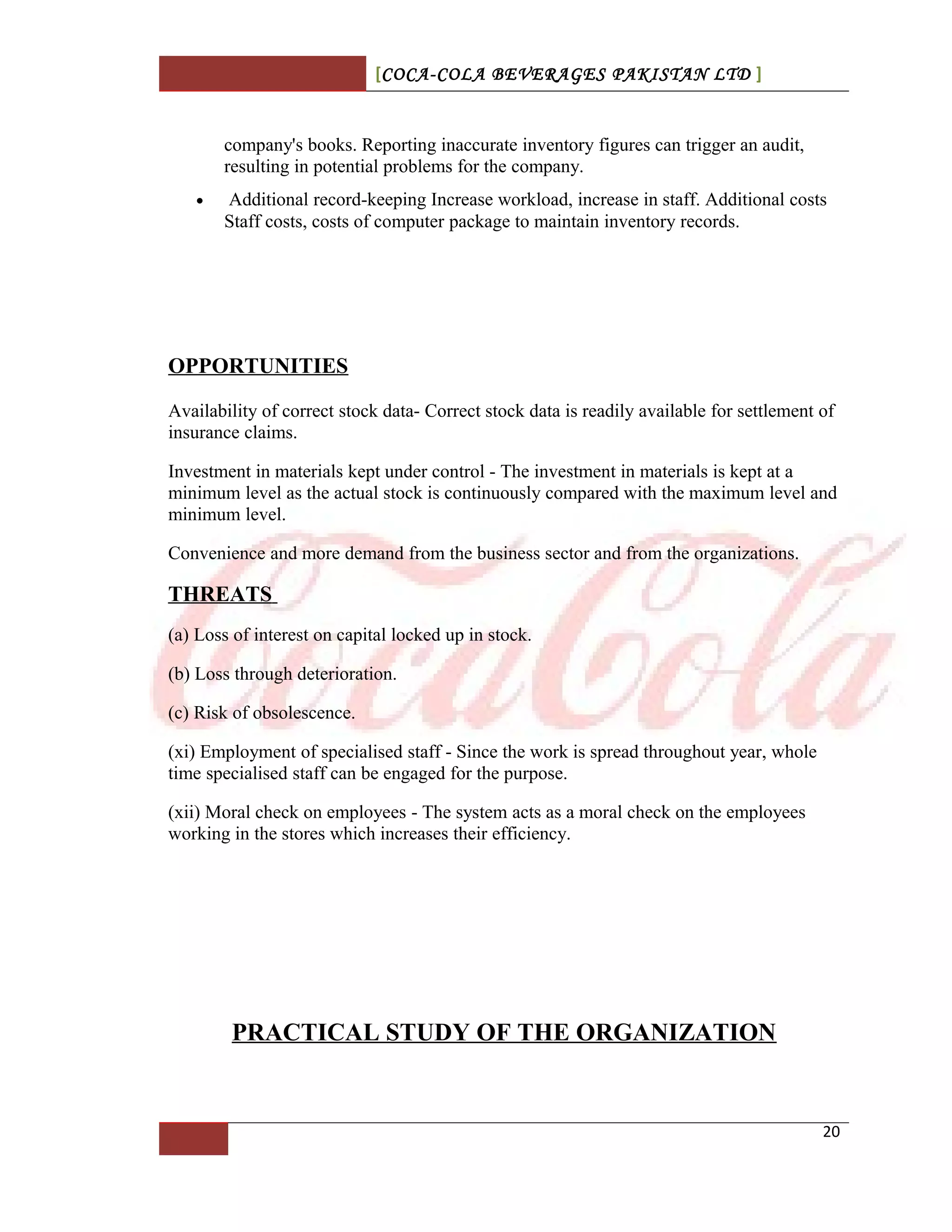 [COCA-COLA BEVERAGES PAKISTAN LTD ]
company's books. Reporting inaccurate inventory figures can trigger an audit,
resulting in potential problems for the company.
• Additional record-keeping Increase workload, increase in staff. Additional costs
Staff costs, costs of computer package to maintain inventory records.
OPPORTUNITIES
Availability of correct stock data- Correct stock data is readily available for settlement of
insurance claims.
Investment in materials kept under control - The investment in materials is kept at a
minimum level as the actual stock is continuously compared with the maximum level and
minimum level.
Convenience and more demand from the business sector and from the organizations.
THREATS
(a) Loss of interest on capital locked up in stock.
(b) Loss through deterioration.
(c) Risk of obsolescence.
(xi) Employment of specialised staff - Since the work is spread throughout year, whole
time specialised staff can be engaged for the purpose.
(xii) Moral check on employees - The system acts as a moral check on the employees
working in the stores which increases their efficiency.
PRACTICAL STUDY OF THE ORGANIZATION
20
 