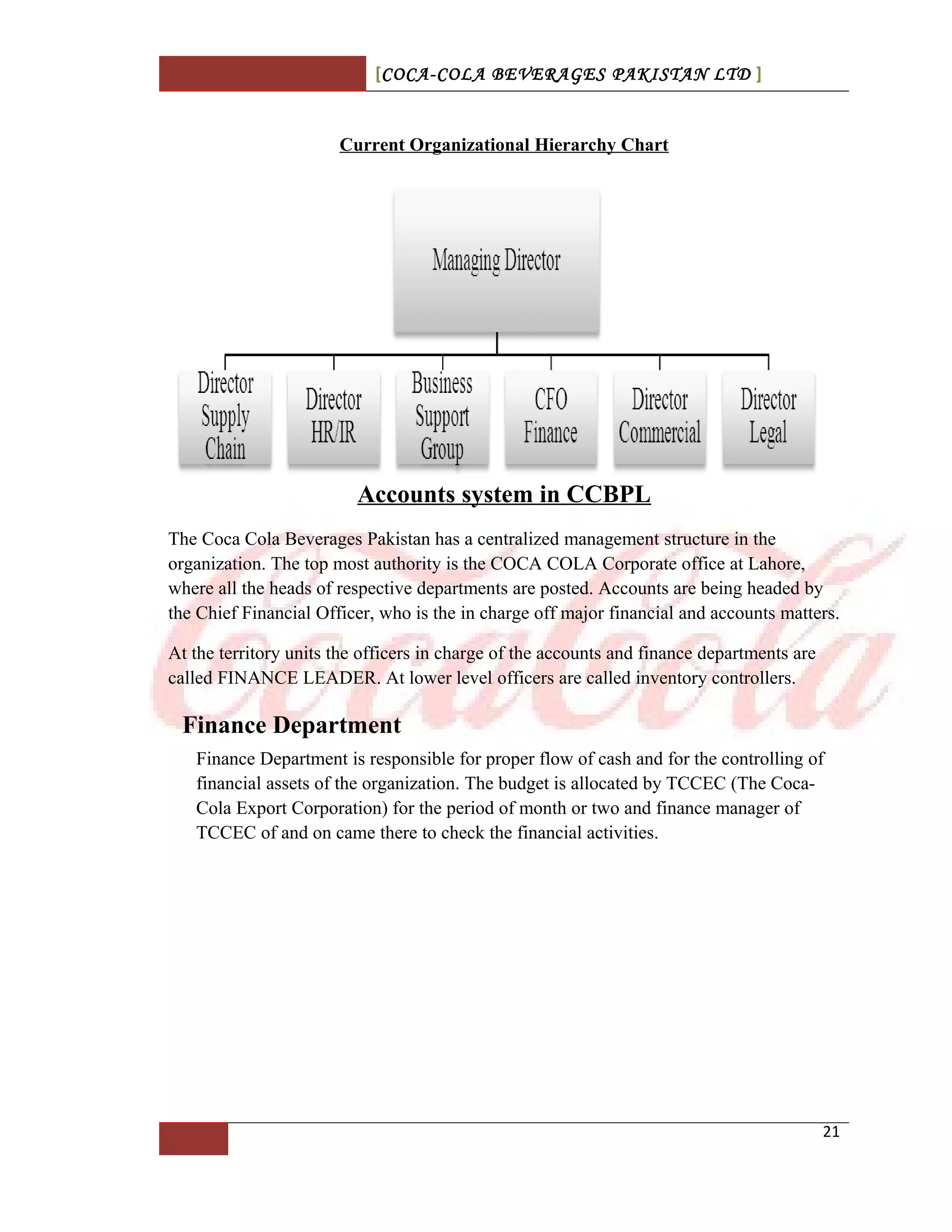 [COCA-COLA BEVERAGES PAKISTAN LTD ]
Current Organizational Hierarchy Chart
Accounts system in CCBPL
The Coca Cola Beverages Pakistan has a centralized management structure in the
organization. The top most authority is the COCA COLA Corporate office at Lahore,
where all the heads of respective departments are posted. Accounts are being headed by
the Chief Financial Officer, who is the in charge off major financial and accounts matters.
At the territory units the officers in charge of the accounts and finance departments are
called FINANCE LEADER. At lower level officers are called inventory controllers.
Finance Department
Finance Department is responsible for proper flow of cash and for the controlling of
financial assets of the organization. The budget is allocated by TCCEC (The Coca-
Cola Export Corporation) for the period of month or two and finance manager of
TCCEC of and on came there to check the financial activities.
21
 