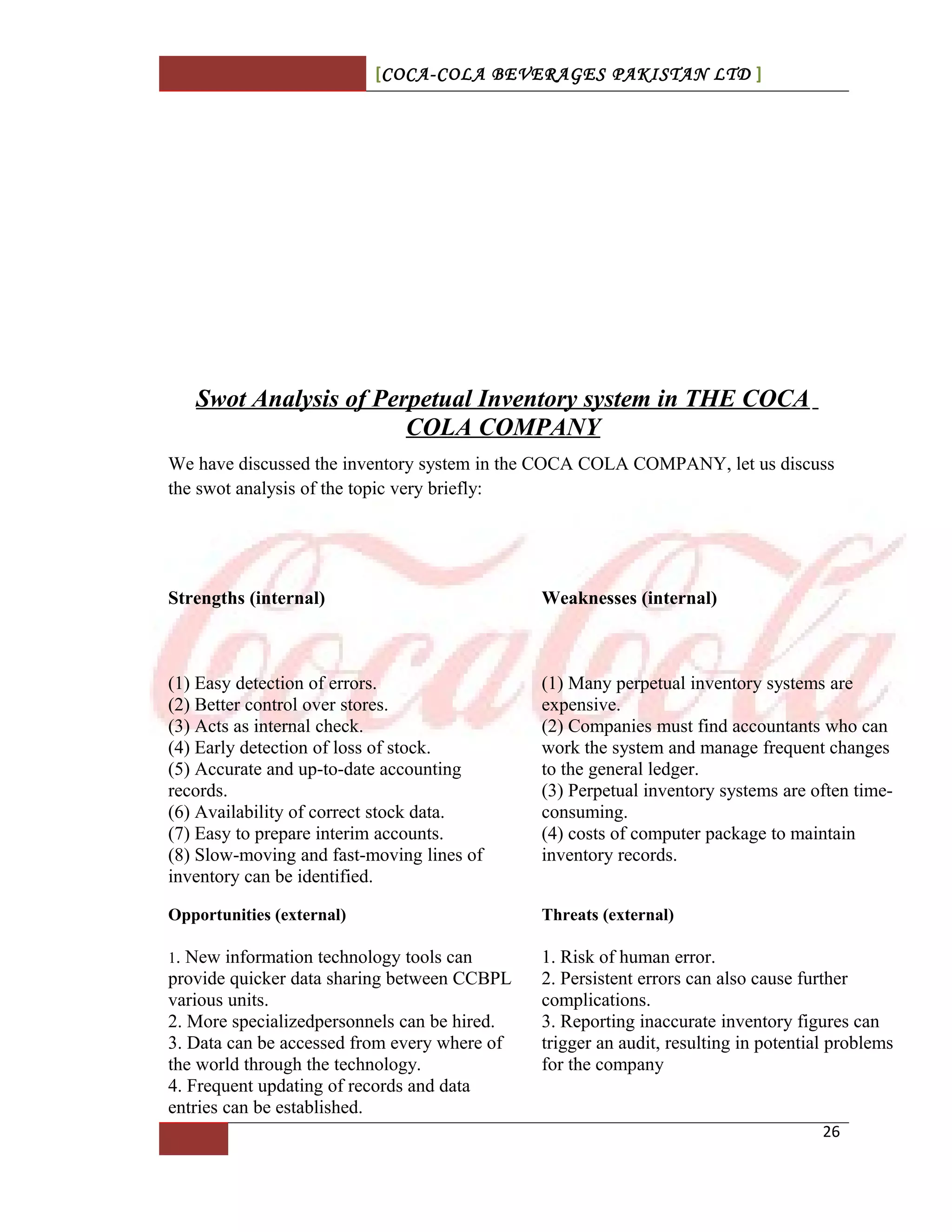 [COCA-COLA BEVERAGES PAKISTAN LTD ]
Swot Analysis of Perpetual Inventory system in THE COCA
COLA COMPANY
We have discussed the inventory system in the COCA COLA COMPANY, let us discuss
the swot analysis of the topic very briefly:
Strengths (internal) Weaknesses (internal)
(1) Easy detection of errors.
(2) Better control over stores.
(3) Acts as internal check.
(4) Early detection of loss of stock.
(5) Accurate and up-to-date accounting
records.
(6) Availability of correct stock data.
(7) Easy to prepare interim accounts.
(8) Slow-moving and fast-moving lines of
inventory can be identified.
(1) Many perpetual inventory systems are
expensive.
(2) Companies must find accountants who can
work the system and manage frequent changes
to the general ledger.
(3) Perpetual inventory systems are often time-
consuming.
(4) costs of computer package to maintain
inventory records.
Opportunities (external) Threats (external)
1. New information technology tools can
provide quicker data sharing between CCBPL
various units.
2. More specializedpersonnels can be hired.
3. Data can be accessed from every where of
the world through the technology.
4. Frequent updating of records and data
entries can be established.
1. Risk of human error.
2. Persistent errors can also cause further
complications.
3. Reporting inaccurate inventory figures can
trigger an audit, resulting in potential problems
for the company
26
 