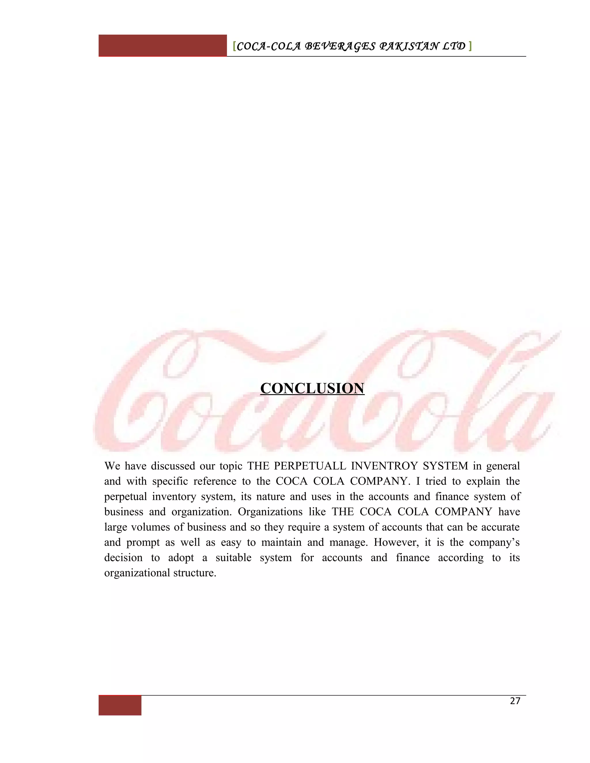 [COCA-COLA BEVERAGES PAKISTAN LTD ]
CONCLUSION
We have discussed our topic THE PERPETUALL INVENTROY SYSTEM in general
and with specific reference to the COCA COLA COMPANY. I tried to explain the
perpetual inventory system, its nature and uses in the accounts and finance system of
business and organization. Organizations like THE COCA COLA COMPANY have
large volumes of business and so they require a system of accounts that can be accurate
and prompt as well as easy to maintain and manage. However, it is the company’s
decision to adopt a suitable system for accounts and finance according to its
organizational structure.
27
 