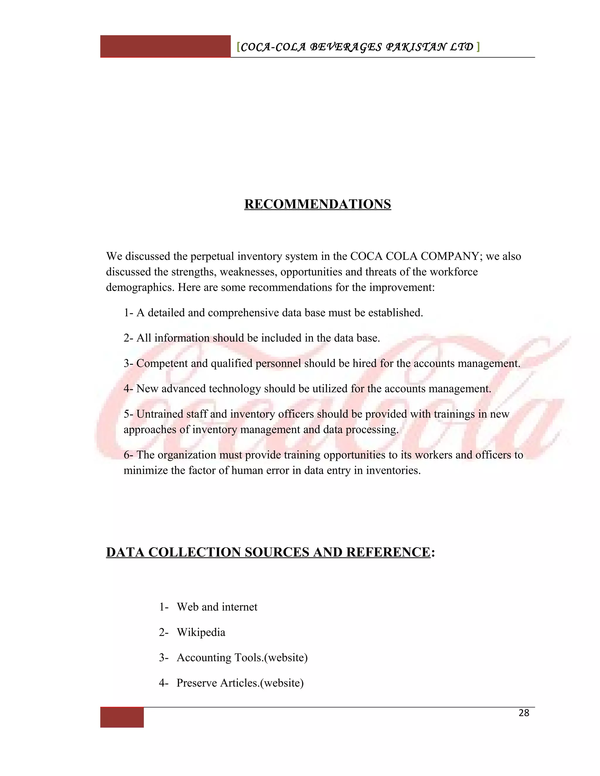 [COCA-COLA BEVERAGES PAKISTAN LTD ]
RECOMMENDATIONS
We discussed the perpetual inventory system in the COCA COLA COMPANY; we also
discussed the strengths, weaknesses, opportunities and threats of the workforce
demographics. Here are some recommendations for the improvement:
1- A detailed and comprehensive data base must be established.
2- All information should be included in the data base.
3- Competent and qualified personnel should be hired for the accounts management.
4- New advanced technology should be utilized for the accounts management.
5- Untrained staff and inventory officers should be provided with trainings in new
approaches of inventory management and data processing.
6- The organization must provide training opportunities to its workers and officers to
minimize the factor of human error in data entry in inventories.
DATA COLLECTION SOURCES AND REFERENCE:
1- Web and internet
2- Wikipedia
3- Accounting Tools.(website)
4- Preserve Articles.(website)
28
 