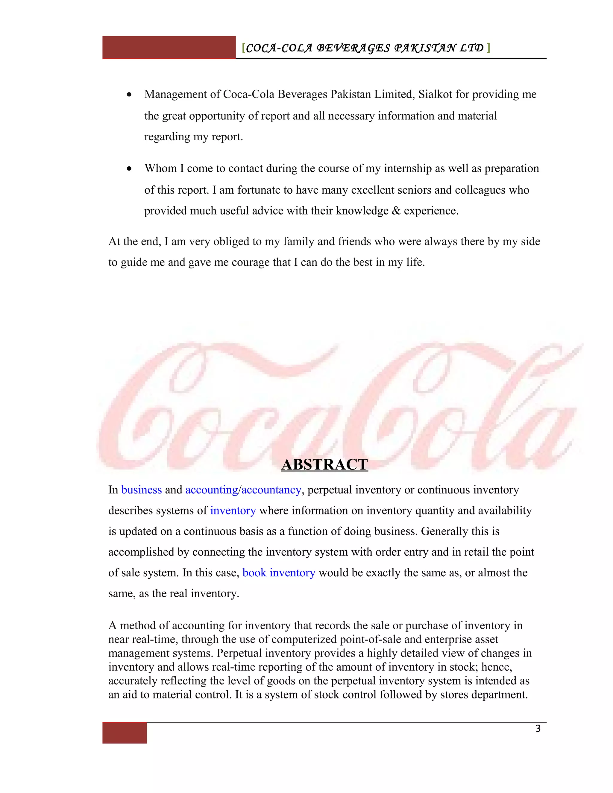 [COCA-COLA BEVERAGES PAKISTAN LTD ]
• Management of Coca-Cola Beverages Pakistan Limited, Sialkot for providing me
the great opportunity of report and all necessary information and material
regarding my report.
• Whom I come to contact during the course of my internship as well as preparation
of this report. I am fortunate to have many excellent seniors and colleagues who
provided much useful advice with their knowledge & experience.
At the end, I am very obliged to my family and friends who were always there by my side
to guide me and gave me courage that I can do the best in my life.
ABSTRACT
In business and accounting/accountancy, perpetual inventory or continuous inventory
describes systems of inventory where information on inventory quantity and availability
is updated on a continuous basis as a function of doing business. Generally this is
accomplished by connecting the inventory system with order entry and in retail the point
of sale system. In this case, book inventory would be exactly the same as, or almost the
same, as the real inventory.
A method of accounting for inventory that records the sale or purchase of inventory in
near real-time, through the use of computerized point-of-sale and enterprise asset
management systems. Perpetual inventory provides a highly detailed view of changes in
inventory and allows real-time reporting of the amount of inventory in stock; hence,
accurately reflecting the level of goods on the perpetual inventory system is intended as
an aid to material control. It is a system of stock control followed by stores department.
3
 