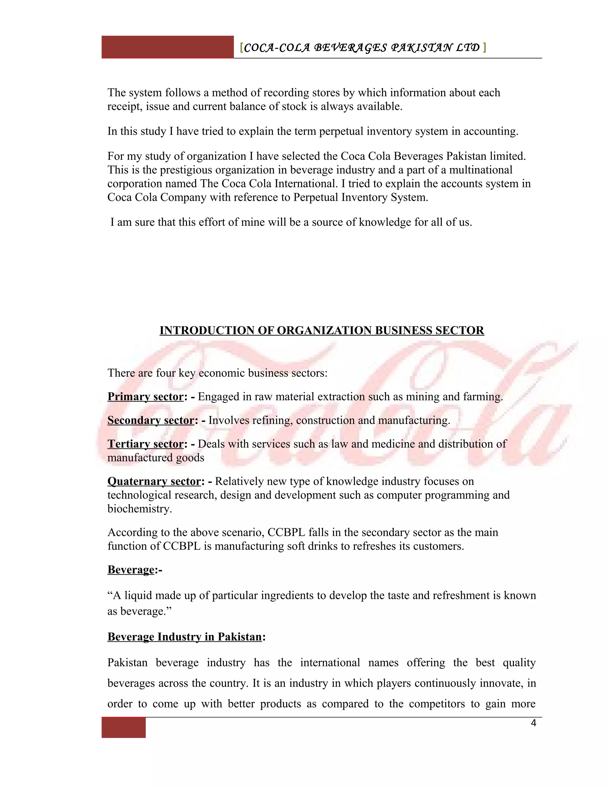[COCA-COLA BEVERAGES PAKISTAN LTD ]
The system follows a method of recording stores by which information about each
receipt, issue and current balance of stock is always available.
In this study I have tried to explain the term perpetual inventory system in accounting.
For my study of organization I have selected the Coca Cola Beverages Pakistan limited.
This is the prestigious organization in beverage industry and a part of a multinational
corporation named The Coca Cola International. I tried to explain the accounts system in
Coca Cola Company with reference to Perpetual Inventory System.
I am sure that this effort of mine will be a source of knowledge for all of us.
INTRODUCTION OF ORGANIZATION BUSINESS SECTOR
There are four key economic business sectors:
Primary sector: - Engaged in raw material extraction such as mining and farming.
Secondary sector: - Involves refining, construction and manufacturing.
Tertiary sector: - Deals with services such as law and medicine and distribution of
manufactured goods
Quaternary sector: - Relatively new type of knowledge industry focuses on
technological research, design and development such as computer programming and
biochemistry.
According to the above scenario, CCBPL falls in the secondary sector as the main
function of CCBPL is manufacturing soft drinks to refreshes its customers.
Beverage:-
“A liquid made up of particular ingredients to develop the taste and refreshment is known
as beverage.”
Beverage Industry in Pakistan:
Pakistan beverage industry has the international names offering the best quality
beverages across the country. It is an industry in which players continuously innovate, in
order to come up with better products as compared to the competitors to gain more
4
 
