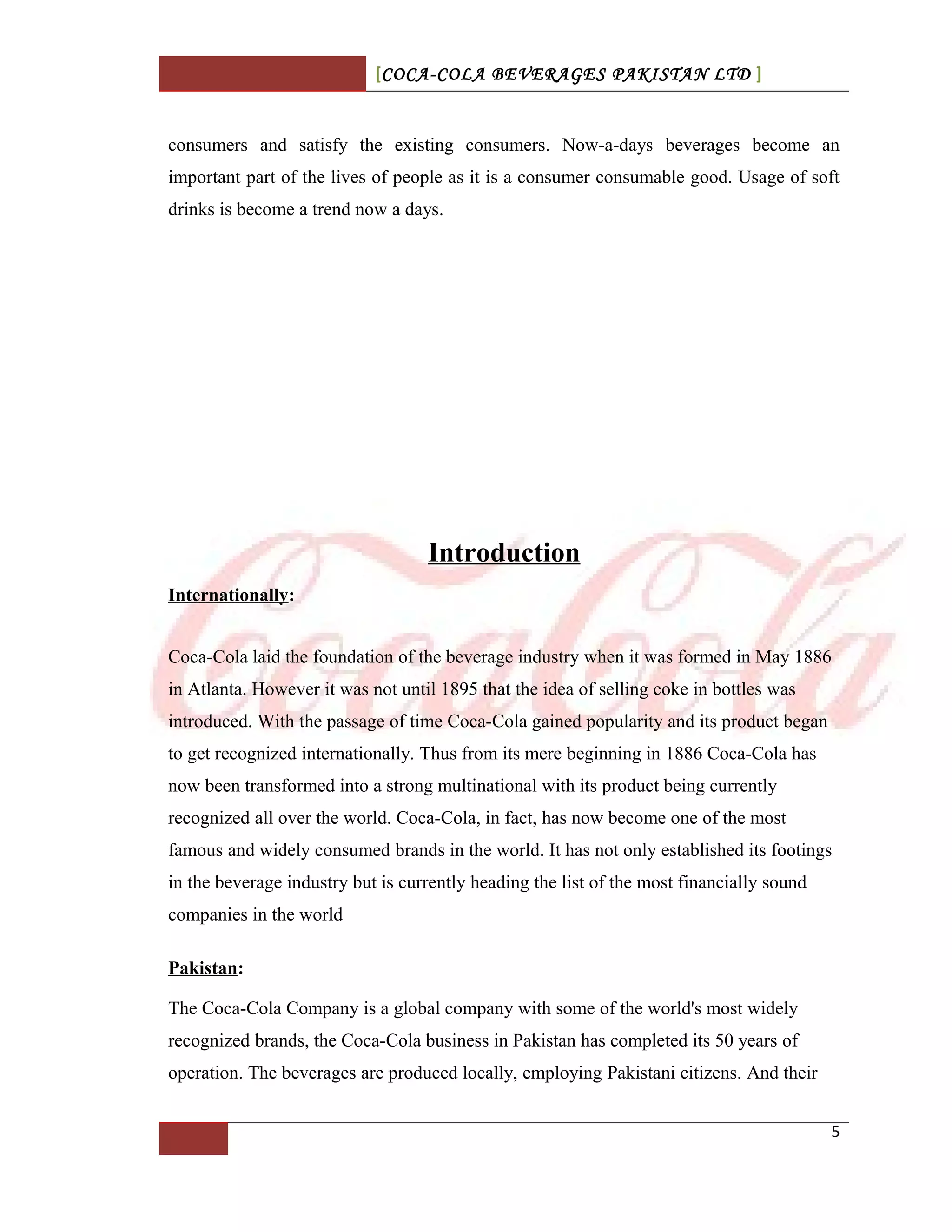 [COCA-COLA BEVERAGES PAKISTAN LTD ]
consumers and satisfy the existing consumers. Now-a-days beverages become an
important part of the lives of people as it is a consumer consumable good. Usage of soft
drinks is become a trend now a days.
Introduction
Internationally:
Coca-Cola laid the foundation of the beverage industry when it was formed in May 1886
in Atlanta. However it was not until 1895 that the idea of selling coke in bottles was
introduced. With the passage of time Coca-Cola gained popularity and its product began
to get recognized internationally. Thus from its mere beginning in 1886 Coca-Cola has
now been transformed into a strong multinational with its product being currently
recognized all over the world. Coca-Cola, in fact, has now become one of the most
famous and widely consumed brands in the world. It has not only established its footings
in the beverage industry but is currently heading the list of the most financially sound
companies in the world
Pakistan:
The Coca-Cola Company is a global company with some of the world's most widely
recognized brands, the Coca-Cola business in Pakistan has completed its 50 years of
operation. The beverages are produced locally, employing Pakistani citizens. And their
5
 