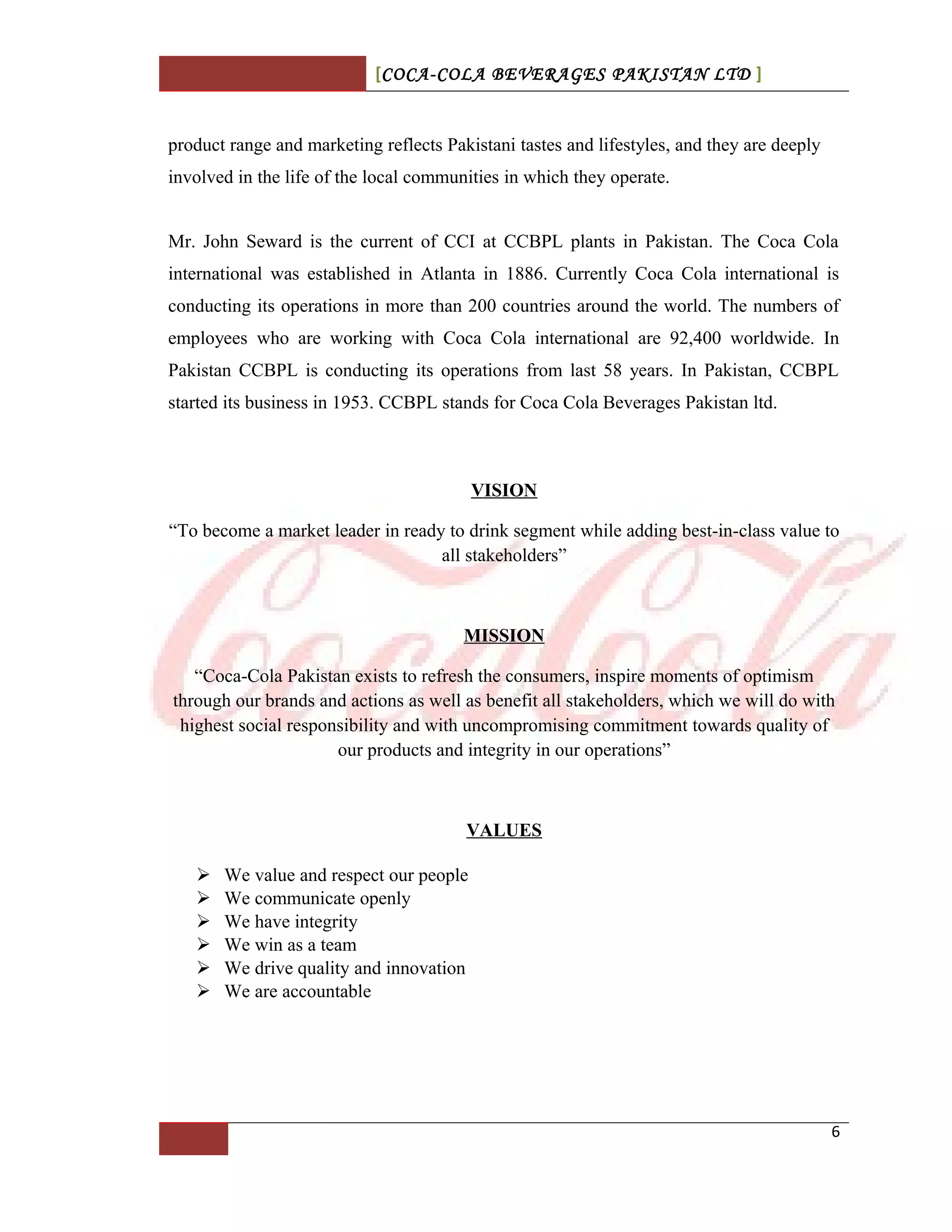 [COCA-COLA BEVERAGES PAKISTAN LTD ]
product range and marketing reflects Pakistani tastes and lifestyles, and they are deeply
involved in the life of the local communities in which they operate.
Mr. John Seward is the current of CCI at CCBPL plants in Pakistan. The Coca Cola
international was established in Atlanta in 1886. Currently Coca Cola international is
conducting its operations in more than 200 countries around the world. The numbers of
employees who are working with Coca Cola international are 92,400 worldwide. In
Pakistan CCBPL is conducting its operations from last 58 years. In Pakistan, CCBPL
started its business in 1953. CCBPL stands for Coca Cola Beverages Pakistan ltd.
VISION
“To become a market leader in ready to drink segment while adding best-in-class value to
all stakeholders”
MISSION
“Coca-Cola Pakistan exists to refresh the consumers, inspire moments of optimism
through our brands and actions as well as benefit all stakeholders, which we will do with
highest social responsibility and with uncompromising commitment towards quality of
our products and integrity in our operations”
VALUES
 We value and respect our people
 We communicate openly
 We have integrity
 We win as a team
 We drive quality and innovation
 We are accountable
6
 