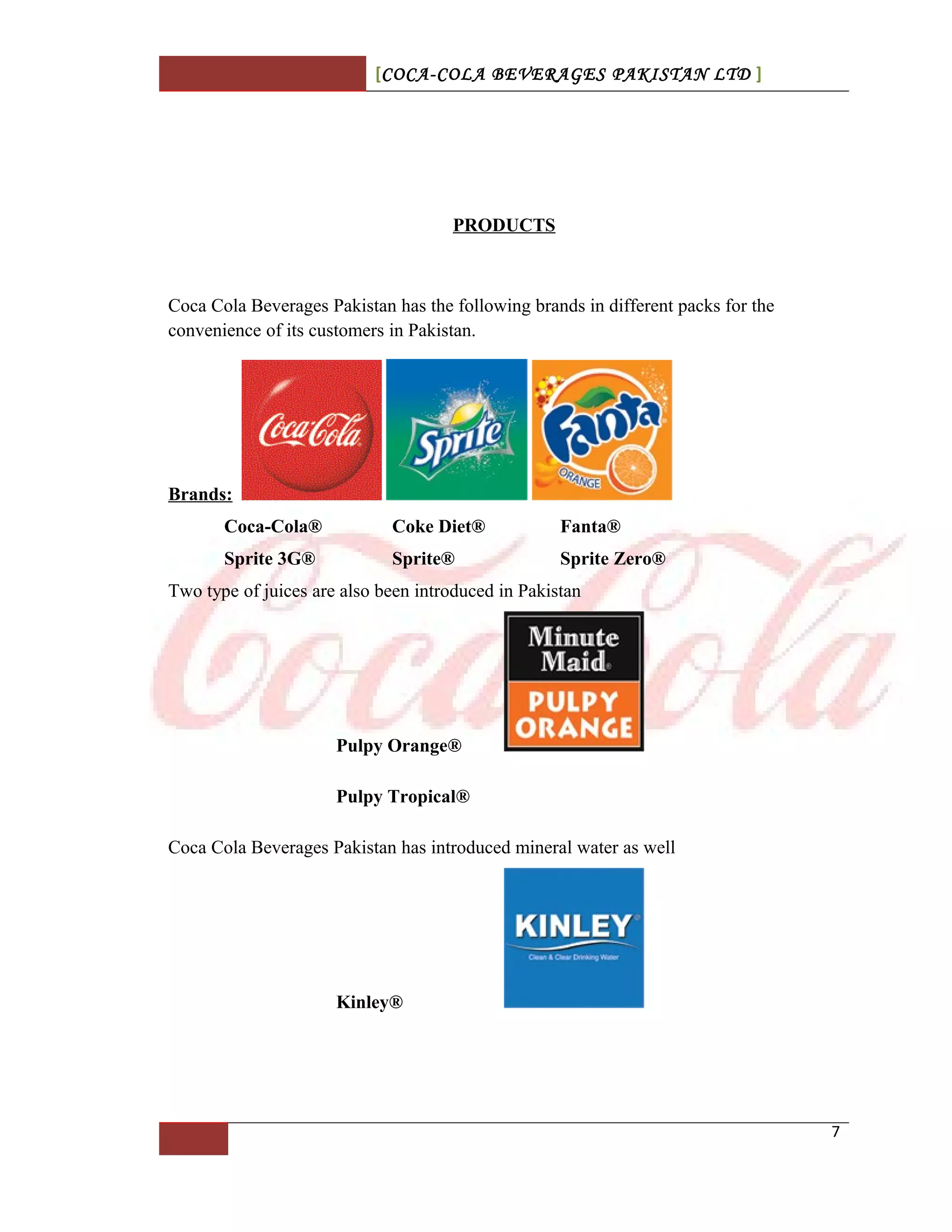 [COCA-COLA BEVERAGES PAKISTAN LTD ]
PRODUCTS
Coca Cola Beverages Pakistan has the following brands in different packs for the
convenience of its customers in Pakistan.
Brands:
Coca-Cola® Coke Diet® Fanta®
Sprite 3G® Sprite® Sprite Zero®
Two type of juices are also been introduced in Pakistan
Pulpy Orange®
Pulpy Tropical®
Coca Cola Beverages Pakistan has introduced mineral water as well
Kinley®
7
 