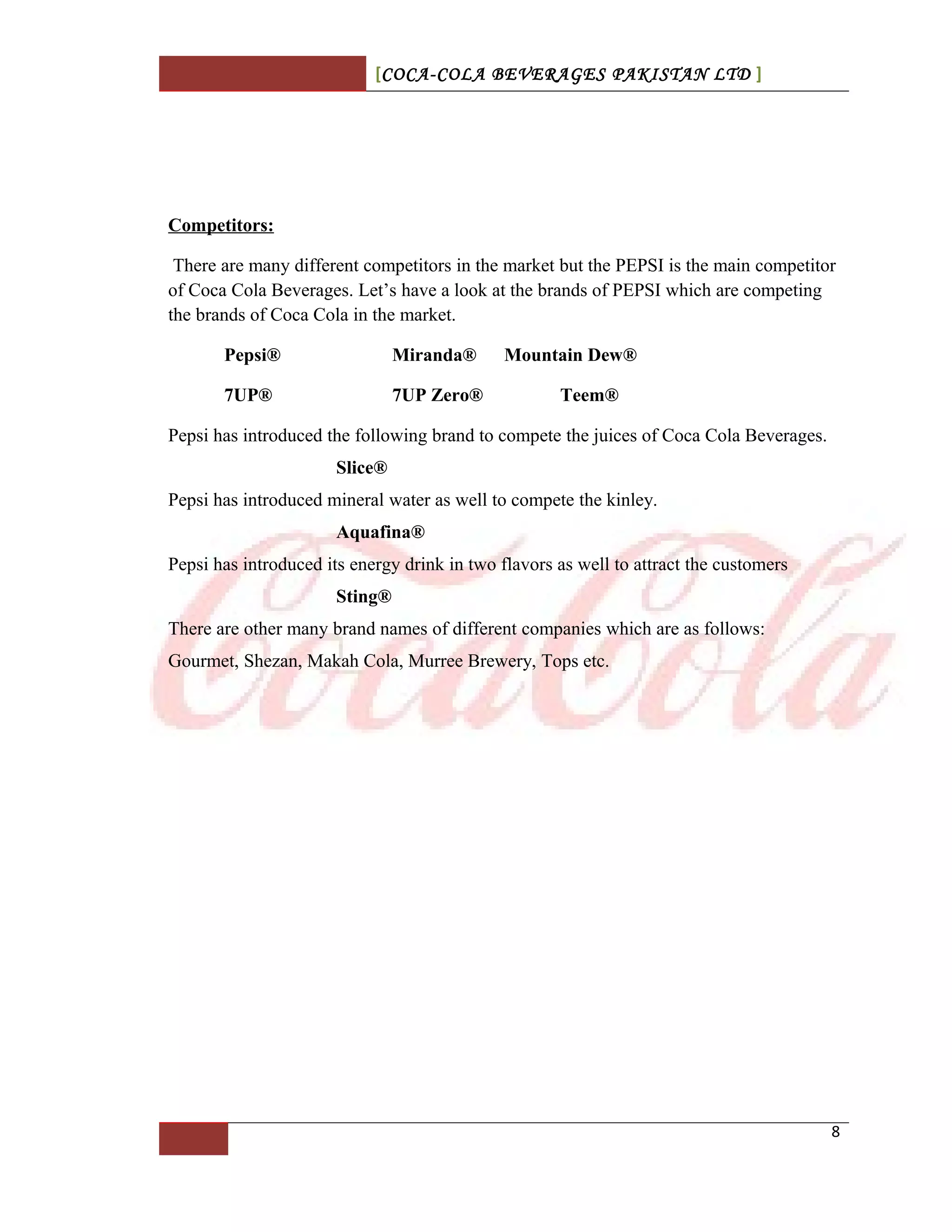 [COCA-COLA BEVERAGES PAKISTAN LTD ]
Competitors:
There are many different competitors in the market but the PEPSI is the main competitor
of Coca Cola Beverages. Let’s have a look at the brands of PEPSI which are competing
the brands of Coca Cola in the market.
Pepsi® Miranda® Mountain Dew®
7UP® 7UP Zero® Teem®
Pepsi has introduced the following brand to compete the juices of Coca Cola Beverages.
Slice®
Pepsi has introduced mineral water as well to compete the kinley.
Aquafina®
Pepsi has introduced its energy drink in two flavors as well to attract the customers
Sting®
There are other many brand names of different companies which are as follows:
Gourmet, Shezan, Makah Cola, Murree Brewery, Tops etc.
8
 