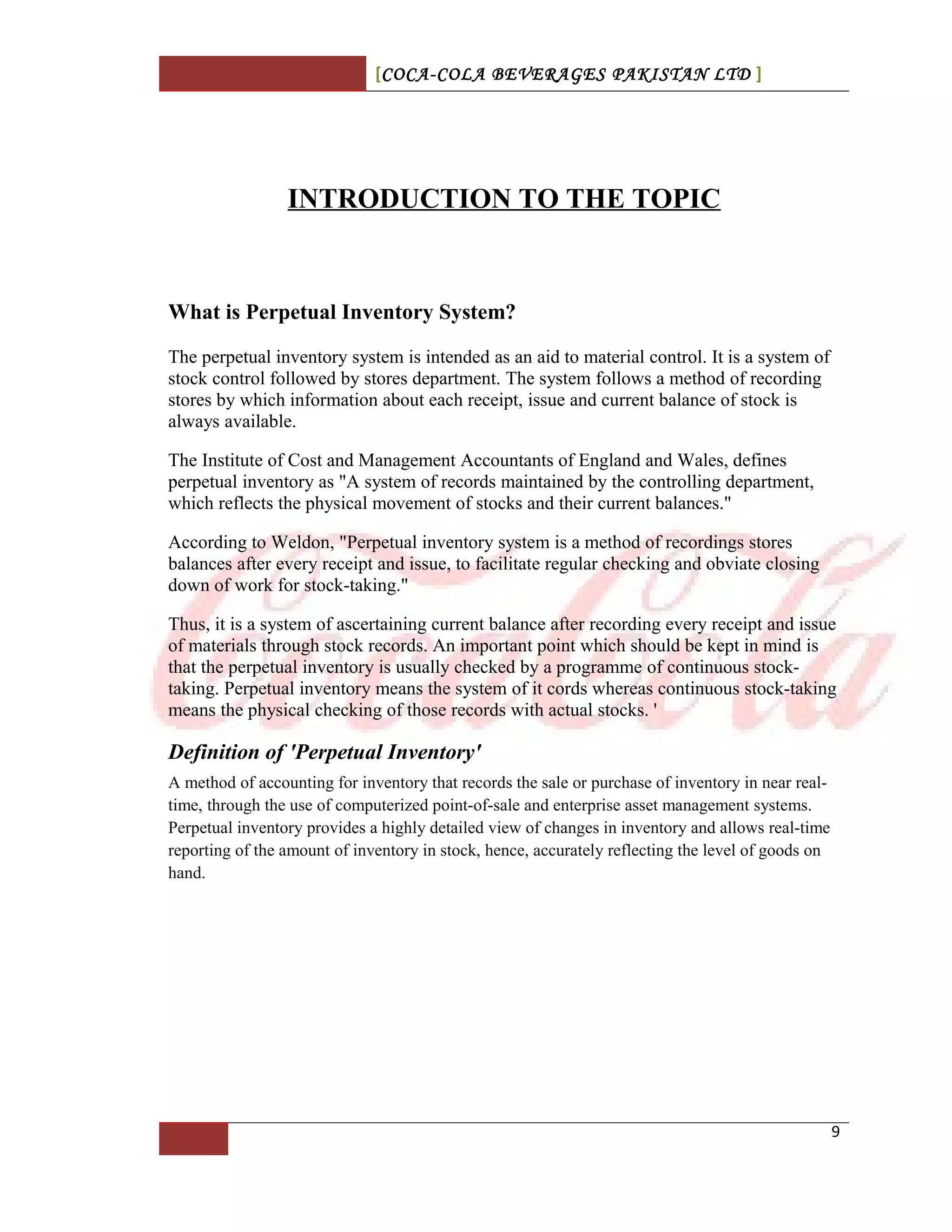[COCA-COLA BEVERAGES PAKISTAN LTD ]
INTRODUCTION TO THE TOPIC
What is Perpetual Inventory System?
The perpetual inventory system is intended as an aid to material control. It is a system of
stock control followed by stores department. The system follows a method of recording
stores by which information about each receipt, issue and current balance of stock is
always available.
The Institute of Cost and Management Accountants of England and Wales, defines
perpetual inventory as "A system of records maintained by the controlling department,
which reflects the physical movement of stocks and their current balances."
According to Weldon, "Perpetual inventory system is a method of recordings stores
balances after every receipt and issue, to facilitate regular checking and obviate closing
down of work for stock-taking."
Thus, it is a system of ascertaining current balance after recording every receipt and issue
of materials through stock records. An important point which should be kept in mind is
that the perpetual inventory is usually checked by a programme of continuous stock-
taking. Perpetual inventory means the system of it cords whereas continuous stock-taking
means the physical checking of those records with actual stocks. '
Definition of 'Perpetual Inventory'
A method of accounting for inventory that records the sale or purchase of inventory in near real-
time, through the use of computerized point-of-sale and enterprise asset management systems.
Perpetual inventory provides a highly detailed view of changes in inventory and allows real-time
reporting of the amount of inventory in stock, hence, accurately reflecting the level of goods on
hand.
9
 