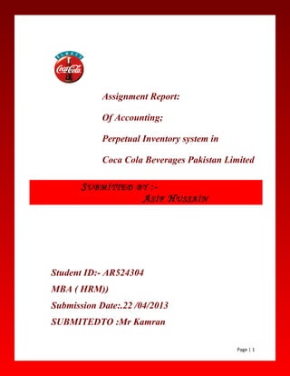 Assignment Report:
Of Accounting;
Perpetual Inventory system in
Coca Cola Beverages Pakistan Limited
Student ID:- AR524304
MBA ( HRM))
Submission Date:.22 /04/2013
SUBMITEDTO :Mr Kamran
Page | 1
SUBMİTTED BY :-
ASİF HUSSAİN
 