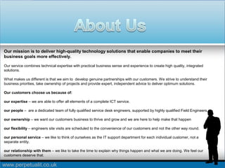 www.perpetualit.co.uk
Our mission is to deliver high-quality technology solutions that enable companies to meet their
business goals more effectively.
Our service combines technical expertise with practical business sense and experience to create high quality, integrated
solutions.
What makes us different is that we aim to develop genuine partnerships with our customers. We strive to understand their
business priorities, take ownership of projects and provide expert, independent advice to deliver optimum solutions.
Our customers choose us because of:
our expertise – we are able to offer all elements of a complete ICT service.
our people – are a dedicated team of fully qualified service desk engineers, supported by highly qualified Field Engineers.
our ownership – we want our customers business to thrive and grow and we are here to help make that happen
our flexibility – engineers site visits are scheduled to the convenience of our customers and not the other way round.
our personal service – we like to think of ourselves as the IT support department for each individual customer, not a
separate entity.
our relationship with them – we like to take the time to explain why things happen and what we are doing. We feel our
customers deserve that.
 