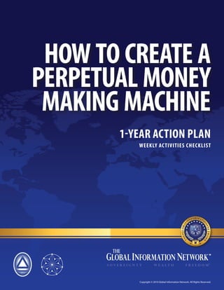 HOW TO CREATE A
PERPETUAL MONEY
 MAKING MACHINE
       1-YEAR ACTION PLAN
          WEEKLY AC TIVITIES CHECKLIST




          Copyright © 2010 Global Information Network. All Rights Reserved.
 