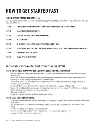 HOW TO GET STARTED FAST
THE EIGHT STEP PATTERN FOR SUCCESS
This weekly activities checklist has been created based upon the Eight Step Pattern for Success. To review, the eight
steps are as follows:

STEP 1:                 DEFINE YOUR DREAM AND GET A BURNING DESIRE FOR ITS ACHIEVEMENT.

STEP 2:                 MAKE SOME COMMITMENTS.

STEP 3:                 USE THE PRODUCT YOU ARE MARKETING.

STEP 4:                 MAKE A LIST.

STEP 5:                 SHOW THE PLAN, HAVE A MEETING, TALK ABOUT GIN.

STEP 6:                 FOLLOW UP AND FOLLOW THROUGH; ANSWER QUESTIONS AND OVERCOME OBJECTIONS.

STEP 7:                 START THE PERSON RIGHT.

STEP 8:                 PLUG INTO THE SYSTEM.




A DETAILED DESCRIPTION OF THE EIGHT STEP PATTERN FOR SUCCESS
STEP 1: DEFINE YOUR DREAM AND GET A BURNING DESIRE FOR ITS ACHIEVEMENT.
  •	 Pen and paper and ask yourself, “If money wasn’t an object, what would you do and what would you buy?”
      (10 minutes)
  •	 Peruse the list above, and write down the top five things you would like to have within the next five years
      (this may be on the sheet you just created or something else).
  •	 Ask yourself, “What one thing do I think I could achieve in the next five years (that would get me really ex-
      cited)?” Get your chief aim.
  •	 Specifically define your chief aim. If it’s money, work out exactly how you would spend it.
  •	 Create a Dream Board. For example, get photos, pictures, etc. of what you would do with the money. Put the
      Dream Board somewhere that you constantly see it.
  •	 Make a dream book.
  •	 Put pictures of your chief aim and your dreams everywhere.

STEP 2: MAKE SOME COMMITMENTS.
  •	 An example of commitments you will make might be, “I’m going to spend three hours a day/week working on
      my business.”
  •	 You should commit to a certain amount of time, and a particular day or days that you will work on your
      dream.
  •	 Commit to reading, even if only 5-minutes each day.
  •	 Commit to listening to audios, even if only one way on your return journey in the car.
  •	 Always review the commitments you make.



H O W T O C R E AT E A P E R P E T U A L M O N E Y M A K I N G M A C H I N E                                            3
 