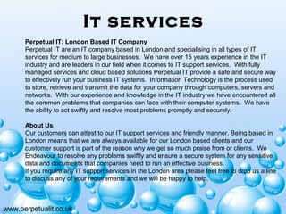 It services
www.perpetualit.co.uk
Perpetual IT: London Based IT Company
Perpetual IT are an IT company based in London and specialising in all types of IT
services for medium to large businesses. We have over 15 years experience in the IT
industry and are leaders in our field when it comes to IT support services. With fully
managed services and cloud based solutions Perpetual IT provide a safe and secure way
to effectively run your business IT systems. Information Technology is the process used
to store, retrieve and transmit the data for your company through computers, servers and
networks. With our experience and knowledge in the IT industry we have encountered all
the common problems that companies can face with their computer systems. We have
the ability to act swiftly and resolve most problems promptly and securely.
About Us
Our customers can attest to our IT support services and friendly manner. Being based in
London means that we are always available for our London based clients and our
customer support is part of the reason why we get so much praise from or clients. We
Endeavour to resolve any problems swiftly and ensure a secure system for any sensitive
data and documents that companies need to run an effective business.
If you require any IT support services in the London area please feel free to drop us a line
to discuss any of your requirements and we will be happy to help.
 