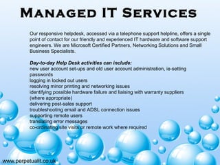 Managed IT Services
www.perpetualit.co.uk
Our responsive helpdesk, accessed via a telephone support helpline, offers a single
point of contact for our friendly and experienced IT hardware and software support
engineers. We are Microsoft Certified Partners, Networking Solutions and Small
Business Specialists.
Day-to-day Help Desk activities can include:
new user account set-ups and old user account administration, ie-setting
passwords
logging in locked out users
resolving minor printing and networking issues
identifying possible hardware failure and liaising with warranty suppliers
(where appropriate)
delivering post-sales support
troubleshooting email and ADSL connection issues
supporting remote users
translating error messages
co-ordinating site visits or remote work where required
 