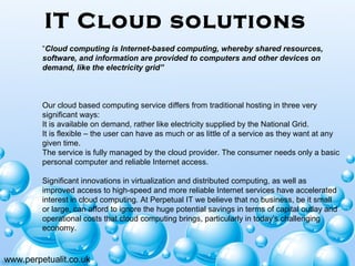 IT Cloud solutions
www.perpetualit.co.uk
“Cloud computing is Internet-based computing, whereby shared resources,
software, and information are provided to computers and other devices on
demand, like the electricity grid”
 
 
 
Our cloud based computing service differs from traditional hosting in three very 
significant ways:
It is available on demand, rather like electricity supplied by the National Grid.
It is flexible – the user can have as much or as little of a service as they want at any 
given time.
The service is fully managed by the cloud provider. The consumer needs only a basic 
personal computer and reliable Internet access.
 
Significant innovations in virtualization and distributed computing, as well as 
improved access to high-speed and more reliable Internet services have accelerated 
interest in cloud computing. At Perpetual IT we believe that no business, be it small 
or large, can afford to ignore the huge potential savings in terms of capital outlay and 
operational costs that cloud computing brings, particularly in today’s challenging 
economy.
 
