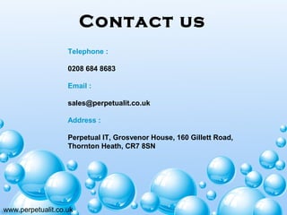 Contact us
www.perpetualit.co.uk
Telephone :
0208 684 8683
Email :
sales@perpetualit.co.uk
 
Address :
Perpetual IT, Grosvenor House, 160 Gillett Road,
Thornton Heath, CR7 8SN
 
