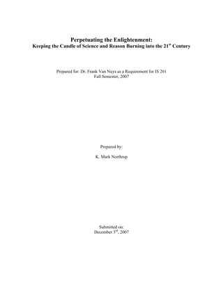 Perpetuating the Enlightenment:
Keeping the Candle of Science and Reason Burning into the 21st Century



          Prepared for: Dr. Frank Van Nuys as a Requirement for IS 201
                               Fall Semester, 2007




                                 Prepared by:

                               K. Mark Northrup




                                Submitted on:
                              December 3rd, 2007
 