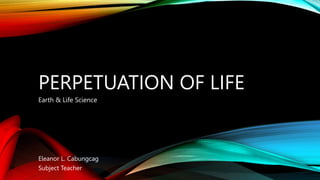PERPETUATION OF LIFE
Earth & Life Science
Eleanor L. Cabungcag
Subject Teacher
 
