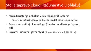 Što je zapravo Cloud (Računarstvo u oblaku)
• Način korištenja nekoliko vrsta računalnih resursa
• Resursi su infrastruktura, softverski modeli ili korisnički softver
• Resursi se tretiraju kao usluge (prostor na disku, programi
itd)
• Privatni, hibridni i javni oblak (Private, Hybrid and Public Cloud)
 