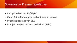 Sigurnost – Pravna regulativa
• Europska direktiva 95/46/EC
• Član 17. implementacija mehanizama sigurnosti
• Prijenos podataka van EEA
• Primjer zahtjeva pristupa podacima (Irska)
 