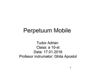 1
Perpetuum Mobile
Tudor Adrian
Clasa: a 10-st
Data: 17.01.2016
Profesor indrumator: Ghita Apostol
 